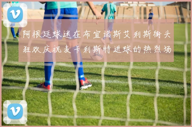 阿根廷球迷在布宜诺斯艾利斯街头狂欢庆祝麦卡利斯特进球的热烈场面