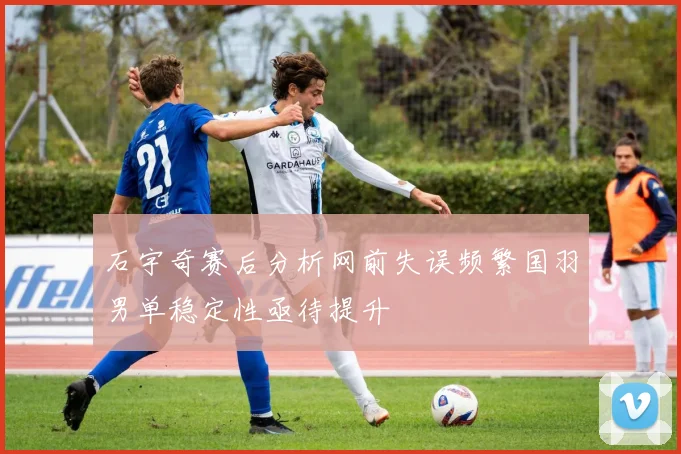 石宇奇赛后分析网前失误频繁国羽男单稳定性亟待提升