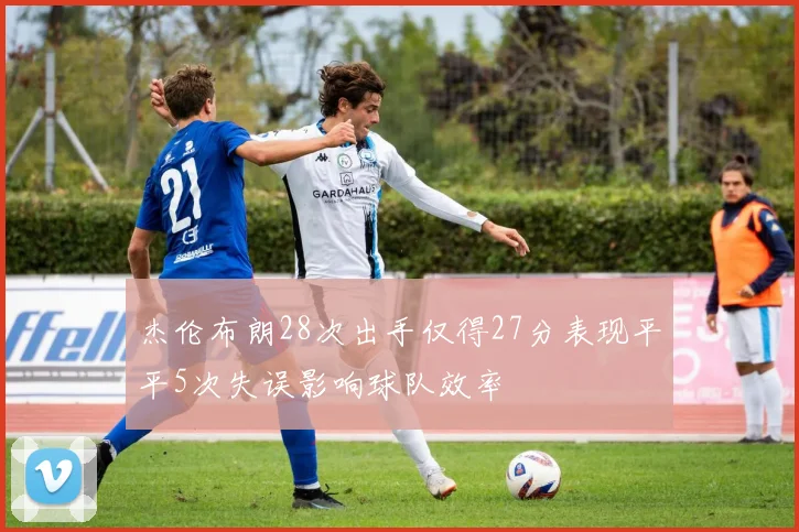 杰伦布朗28次出手仅得27分表现平平5次失误影响球队效率