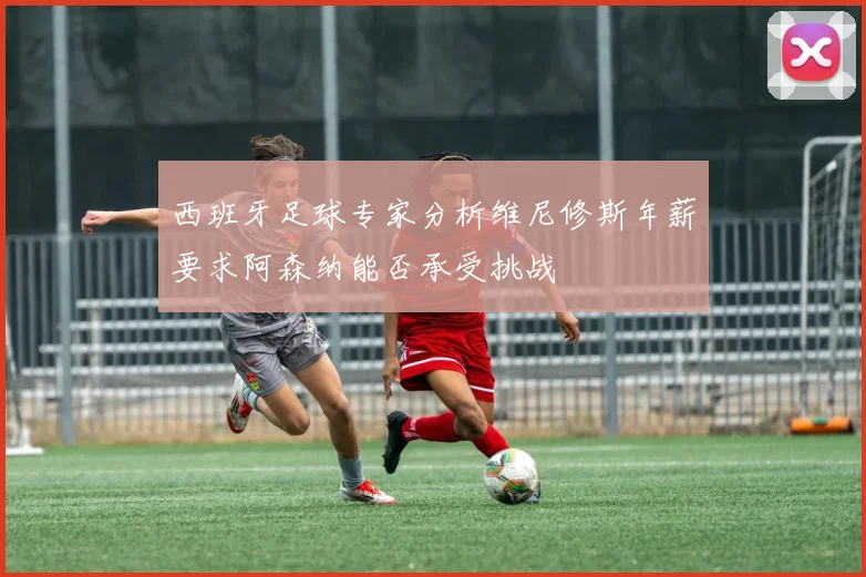 西班牙足球专家分析维尼修斯年薪要求阿森纳能否承受挑战